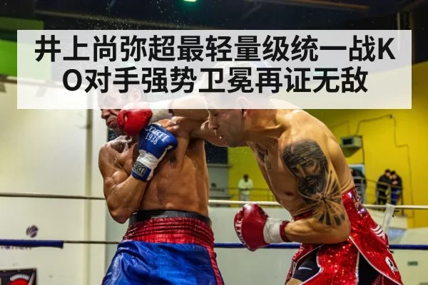 井上尚弥超最轻量级统一战KO对手强势卫冕再证无敌