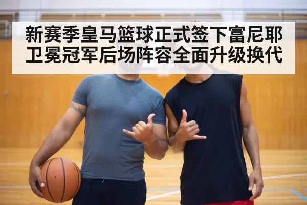 新赛季皇马篮球正式签下富尼耶卫冕冠军后场阵容全面升级换代