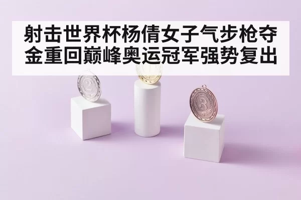射击世界杯杨倩女子气步枪夺金重回巅峰奥运冠军强势复出