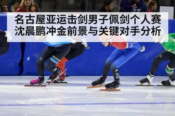 名古屋亚运击剑男子佩剑个人赛沈晨鹏冲金前景与关键对手分析